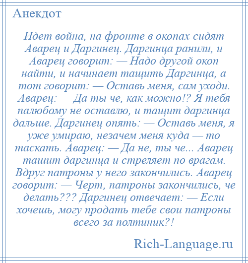 
    Идет война, на фронте в окопах сидят Аварец и Даргинец. Даргинца ранили, и Аварец говорит: — Надо другой окоп найти, и начинает тащить Даргинца, а тот говорит: — Оставь меня, сам уходи. Аварец: — Да ты че, как можно!? Я тебя палюбому не оставлю, и тащит даргинца дальше. Даргинец опять: — Оставь меня, я уже умираю, незачем меня куда — то таскать. Аварец: — Да не, ты че... Аварец ташит даргинца и стреляет по врагам. Вдруг патроны у него закончились. Аварец говорит: — Черт, патроны закончились, че делать??? Даргинец отвечает: — Если хочешь, могу продать тебе свои патроны всего за полтиник?!
