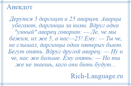 
    Дерутся 5 даргицев и 25 аварцев. Аварцы убегают, даргинцы за ними. Вдруг один умный аварец говорит: — Ле, че мы бежим, их же 5, а нас—25! Ему: — Ты че, не слышал, даргинцы один пятерых бьют. Бегут опять. Вдруг другой аварец: — Ну и че, нас же больше. Ему опять: — Но ты же не знаешь, кого они бить будут...