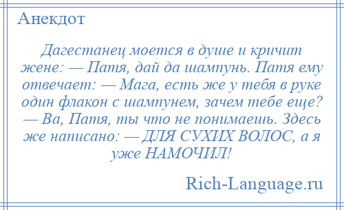 
    Дагестанец моется в душе и кричит жене: — Патя, дай да шампунь. Патя ему отвечает: — Мага, есть же у тебя в руке один флакон с шампунем, зачем тебе еще? — Ва, Патя, ты что не понимаешь. Здесь же написано: — ДЛЯ СУХИХ ВОЛОС, а я уже НАМОЧИЛ!
