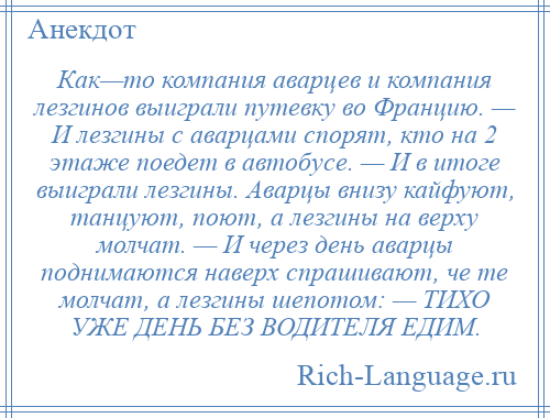 
    Как—то компания аварцев и компания лезгинов выиграли путевку во Францию. — И лезгины с аварцами спорят, кто на 2 этаже поедет в автобусе. — И в итоге выиграли лезгины. Аварцы внизу кайфуют, танцуют, поют, а лезгины на верху молчат. — И через день аварцы поднимаются наверх спрашивают, че те молчат, а лезгины шепотом: — ТИХО УЖЕ ДЕНЬ БЕЗ ВОДИТЕЛЯ ЕДИМ.