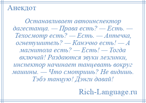 
    Останавливает автоинспектор дагестанца. — Права есть? — Есть. — Техосмотр есть? — Есть. — Аптечка, огнетушитель? — Канэчно есть! — А магнитола есть? — Есть! — Тогда включай! Раздаются звуки лезгинки, инспектор начинает танцевать вокруг машины. — Что смотришь? Не видишь. Тэбэ танцую! Дэнги давай!