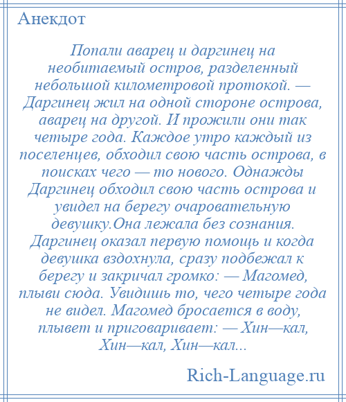 
    Попали аварец и даргинец на необитаемый остров, разделенный небольшой километровой протокой. — Даргинец жил на одной стороне острова, аварец на другой. И прожили они так четыре года. Каждое утро каждый из поселенцев, обходил свою часть острова, в поисках чего — то нового. Однажды Даргинец обходил свою часть острова и увидел на берегу очаровательную девушку.Она лежала без сознания. Даргинец оказал первую помощь и когда девушка вздохнула, сразу подбежал к берегу и закричал громко: — Магомед, плыви сюда. Увидишь то, чего четыре года не видел. Магомед бросается в воду, плывет и приговаривает: — Хин—кал, Хин—кал, Хин—кал...