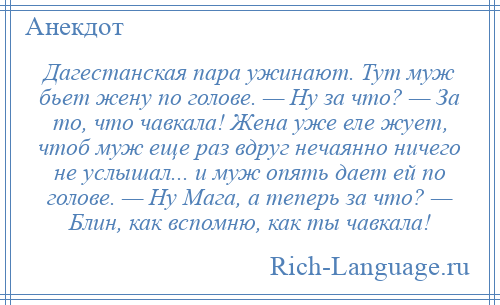 
    Дагестанская пара ужинают. Тут муж бьет жену по голове. — Ну за что? — За то, что чавкала! Жена уже еле жует, чтоб муж еще раз вдруг нечаянно ничего не услышал... и муж опять дает ей по голове. — Ну Мага, а теперь за что? — Блин, как вспомню, как ты чавкала!