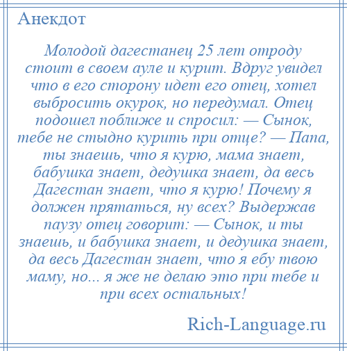 
    Молодой дагестанец 25 лет отроду стоит в своем ауле и курит. Вдруг увидел что в его сторону идет его отец, хотел выбросить окурок, но передумал. Отец подошел поближе и спросил: — Сынок, тебе не стыдно курить при отце? — Папа, ты знаешь, что я курю, мама знает, бабушка знает, дедушка знает, да весь Дагестан знает, что я курю! Почему я должен прятаться, ну всех? Выдержав паузу отец говорит: — Сынок, и ты знаешь, и бабушка знает, и дедушка знает, да весь Дагестан знает, что я ебу твою маму, но... я же не делаю это при тебе и при всех остальных!