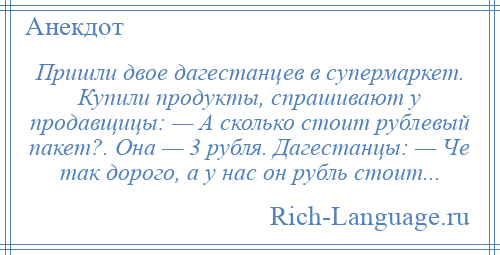 
    Пришли двое дагестанцев в супермаркет. Купили продукты, спрашивают у продавщицы: — А сколько стоит рублевый пакет?. Она — 3 рубля. Дагестанцы: — Че так дорого, а у нас он рубль стоит...