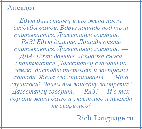 
    Едут дагестанец и его жена после свадьбы домой. Вдруг лошадь под ними спотыкается. Дагестанец говорит: — РАЗ! Едут дальше. Лошадь опять спотыкается. Дагестанец говорит: — ДВА! Едут дальше. Лошадка снова спотыкается. Дагестанец слезает на землю, достаёт пистолет и застрелил лошадь. Жена его спрашивает: — Что случилось? Зачем ты лошадку застрелил? Дагестанец говорит: — РАЗ! — И с тех пор они жили долго и счастливо и некогда не ссорились!