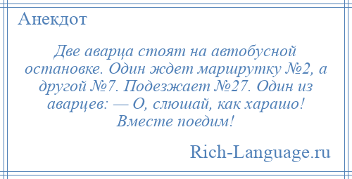 
    Две аварца стоят на автобусной остановке. Один ждет маршрутку №2, а другой №7. Подезжает №27. Один из аварцев: — О, слюшай, как харашо! Вместе поедим!
