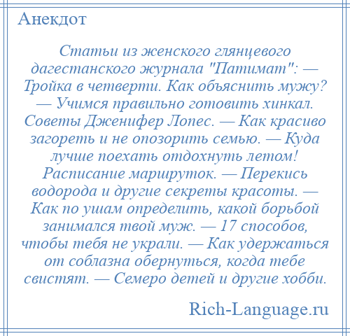 
    Статьи из женского глянцевого дагестанского журнала Патимат : — Тройка в четверти. Как объяснить мужу? — Учимся правильно готовить хинкал. Советы Дженифер Лопес. — Как красиво загореть и не опозорить семью. — Куда лучше поехать отдохнуть летом! Расписание маршруток. — Перекись водорода и другие секреты красоты. — Как по ушам определить, какой борьбой занимался твой муж. — 17 способов, чтобы тебя не украли. — Как удержаться от соблазна обернуться, когда тебе свистят. — Семеро детей и другие хобби.