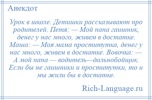 
    Урок в школе. Детишки рассказывают про родителей. Петя: — Мой папа гаишник, денег у нас много, живем в достатке. Маша: — Моя мама проститутка, денег у нас много, живем в достатке. Вовочка: — А мой папа — водитель—дальнобойщик. Если бы не гаишники и проститутки, то и мы жили бы в достатке.