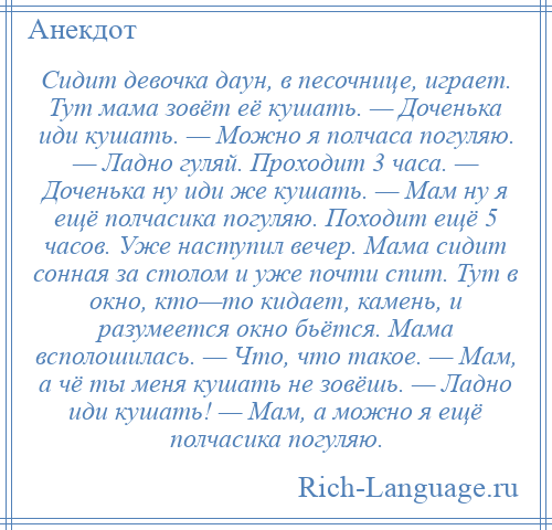 
    Сидит девочка даун, в песочнице, играет. Тут мама зовёт её кушать. — Доченька иди кушать. — Можно я полчаса погуляю. — Ладно гуляй. Проходит 3 часа. — Доченька ну иди же кушать. — Мам ну я ещё полчасика погуляю. Походит ещё 5 часов. Уже наступил вечер. Мама сидит сонная за столом и уже почти спит. Тут в окно, кто—то кидает, камень, и разумеется окно бьётся. Мама всполошилась. — Что, что такое. — Мам, а чё ты меня кушать не зовёшь. — Ладно иди кушать! — Мам, а можно я ещё полчасика погуляю.