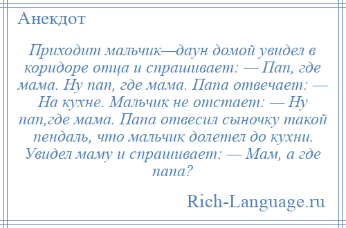 
    Приходит мальчик—даун домой увидел в коридоре отца и спрашивает: — Пап, где мама. Ну пап, где мама. Папа отвечает: — На кухне. Мальчик не отстает: — Ну пап,где мама. Папа отвесил сыночку такой пендаль, что мальчик долетел до кухни. Увидел маму и спрашивает: — Мам, а где папа?