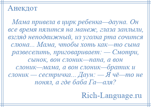 
    Мама привела в цирк ребенка—дауна. Он все время пялится на манеж, глаза заплыли, взгляд неподвижный, из уголка рта сочится слюна... Мама, чтобы хоть как—то сына развеселить, приговаривает: — Смотри, сынок, вон слоник—папа, а вон слоник—мама, а вон слоник—братик и слоник — сестричка... Даун: — Я чё—то не понял, а где баба Га—аля?