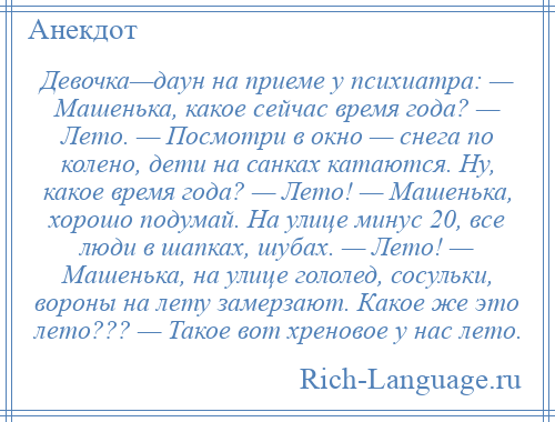 
    Девочка—даун на приеме у психиатра: — Машенька, какое сейчас время года? — Лето. — Посмотри в окно — снега по колено, дети на санках катаются. Ну, какое время года? — Лето! — Машенька, хорошо подумай. На улице минус 20, все люди в шапках, шубах. — Лето! — Машенька, на улице гололед, сосульки, вороны на лету замерзают. Какое же это лето??? — Такое вот хреновое у нас лето.