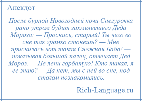 
    После бурной Новогодней ночи Снегурочка рано утром будит захмелевшего Деда Мороза: — Проснись, старый! Ты чего во сне так громко стонешь? — Мне приснилась вот такая Снежная Баба! — показывая большой палец, отвечает Дед Мороз. — Не лепи горбатую! Кто такая, я ее знаю? — Да нет, мы с ней во сне, под столом познакомились.