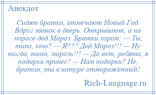 
    Сидят братки, отмечают Новый Год. Вдруг звонок в дверь. Открывают, а на пороге дед Мороз. Братки хором: — Ты, типа, кто? — Я??? Дед Мороз!!! — Ну тогда, типа, морозь!!! — Да нет, ребята, я подарки принес! — Нам подарки? Не, братан, ты в натуре отмороженный!