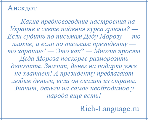 
    — Какие предновогодние настроения на Украине в свете падения курса гривны? — Если судить по письмам Деду Морозу — то плохие, а если по письмам президенту — то хорошие! — Это как? — Многие просят Деда Мороза поскорее разморозить депозиты. Значит, денег на подарки уже не хватает! А президенту предлагают любые деньги, если он свалит из страны. Значит, деньги на самое необходимое у народа еще есть!