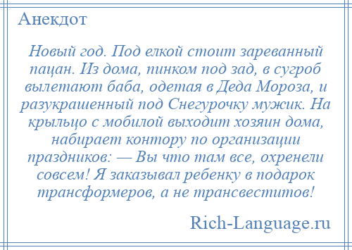 
    Новый год. Под елкой стоит зареванный пацан. Из дома, пинком под зад, в сугроб вылетают баба, одетая в Деда Мороза, и разукрашенный под Снегурочку мужик. На крыльцо с мобилой выходит хозяин дома, набирает контору по организации праздников: — Вы что там все, охренели совсем! Я заказывал ребенку в подарок трансформеров, а не трансвеститов!