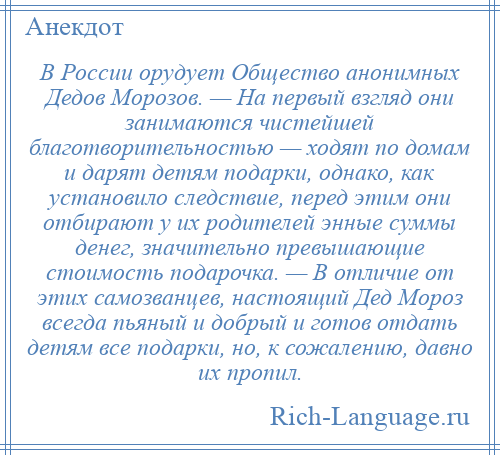 
    В России орудует Общество анонимных Дедов Морозов. — На первый взгляд они занимаются чистейшей благотворительностью — ходят по домам и дарят детям подарки, однако, как установило следствие, перед этим они отбирают у их родителей энные суммы денег, значительно превышающие стоимость подарочка. — В отличие от этих самозванцев, настоящий Дед Мороз всегда пьяный и добрый и готов отдать детям все подарки, но, к сожалению, давно их пропил.
