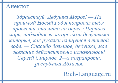 
    Здравствуй, Дедушка Мороз! — На прошлый Новый Год я попросил тебя провести это лето на берегу Черного моря, наблюдая за загорелыми девушками которые, как русалки плещутся в теплой воде. — Спасибо большое, дедушка, мое желание действительно исполнилось! Сергей Смирнов, 2—я погранрота, республика Абхазия.