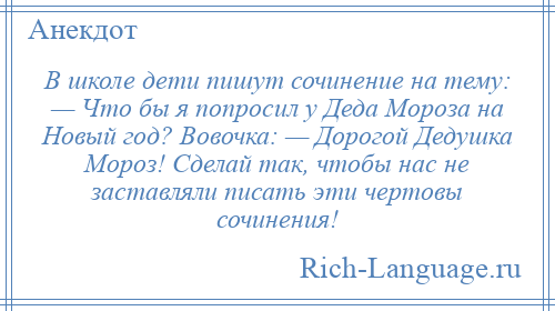 
    В школе дети пишут сочинение на тему: — Что бы я попросил у Деда Мороза на Новый год? Вовочка: — Дорогой Дедушка Мороз! Сделай так, чтобы нас не заставляли писать эти чертовы сочинения!