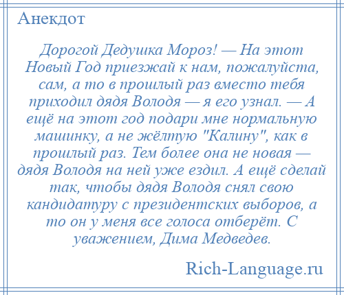 
    Дорогой Дедушка Мороз! — На этот Новый Год приезжай к нам, пожалуйста, сам, а то в прошлый раз вместо тебя приходил дядя Володя — я его узнал. — А ещё на этот год подари мне нормальную машинку, а не жёлтую Калину , как в прошлый раз. Тем более она не новая — дядя Володя на ней уже ездил. А ещё сделай так, чтобы дядя Володя снял свою кандидатуру с президентских выборов, а то он у меня все голоса отберёт. С уважением, Дима Медведев.