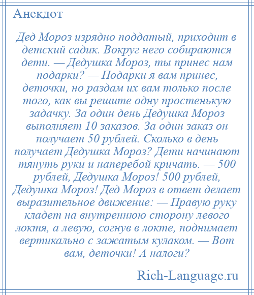 
    Дед Мороз изрядно поддатый, приходит в детский садик. Вокруг него собираются дети. — Дедушка Мороз, ты принес нам подарки? — Подарки я вам принес, деточки, но раздам их вам только после того, как вы решите одну простенькую задачку. За один день Дедушка Мороз выполняет 10 заказов. За один заказ он получает 50 рублей. Сколько в день получает Дедушка Мороз? Дети начинают тянуть руки и наперебой кричать. — 500 рублей, Дедушка Мороз! 500 рублей, Дедушка Мороз! Дед Мороз в ответ делает выразительное движение: — Правую руку кладет на внутреннюю сторону левого локтя, а левую, согнув в локте, поднимает вертикально с зажатым кулаком. — Вот вам, деточки! А налоги?