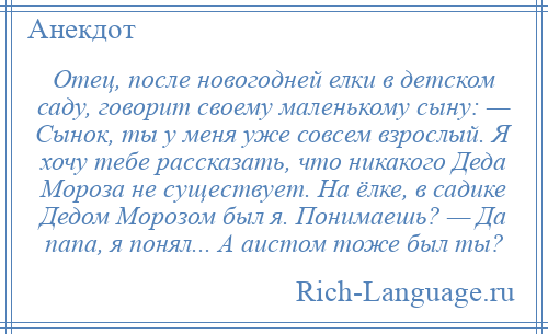 
    Отец, после новогодней елки в детском саду, говорит своему маленькому сыну: — Сынок, ты у меня уже совсем взрослый. Я хочу тебе рассказать, что никакого Деда Мороза не существует. На ёлке, в садике Дедом Морозом был я. Понимаешь? — Да папа, я понял... А аистом тоже был ты?