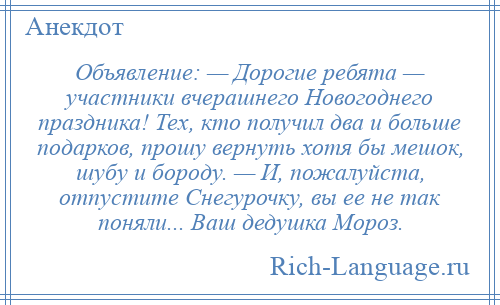 
    Объявление: — Дорогие ребята — участники вчерашнего Новогоднего праздника! Тех, кто получил два и больше подарков, прошу вернуть хотя бы мешок, шубу и бороду. — И, пожалуйста, отпустите Снегурочку, вы ее не так поняли... Ваш дедушка Мороз.