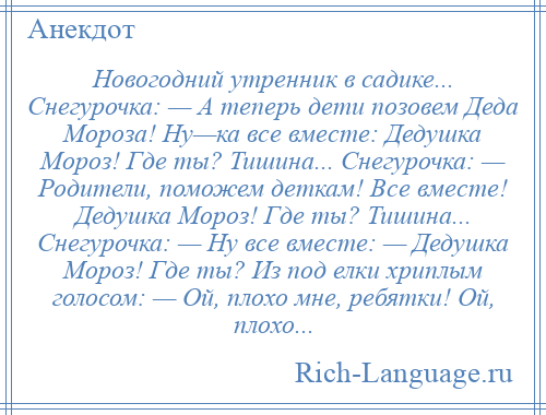 
    Новогодний утренник в садике... Снегурочка: — А теперь дети позовем Деда Мороза! Ну—ка все вместе: Дедушка Мороз! Где ты? Тишина... Снегурочка: — Родители, поможем деткам! Все вместе! Дедушка Мороз! Где ты? Тишина... Снегурочка: — Ну все вместе: — Дедушка Мороз! Где ты? Из под елки хриплым голосом: — Ой, плохо мне, ребятки! Ой, плохо...