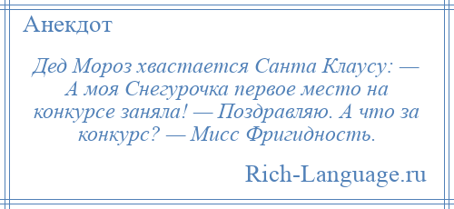 
    Дед Мороз хвастается Санта Клаусу: — А моя Снегурочка первое место на конкурсе заняла! — Поздравляю. А что за конкурс? — Мисс Фригидность.