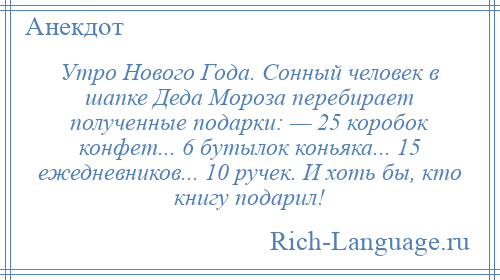 
    Утро Нового Года. Сонный человек в шапке Деда Мороза перебирает полученные подарки: — 25 коробок конфет... 6 бутылок коньяка... 15 ежедневников... 10 ручек. И хоть бы, кто книгу подарил!