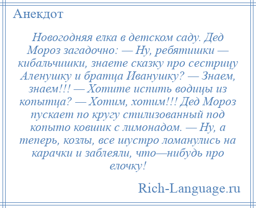 
    Новогодняя елка в детском саду. Дед Мороз загадочно: — Ну, ребятишки — кибальчишки, знаете сказку про сестрицу Аленушку и братца Иванушку? — Знаем, знаем!!! — Хотите испить водицы из копытца? — Хотим, хотим!!! Дед Мороз пускает по кругу стилизованный под копыто ковшик с лимонадом. — Ну, а теперь, козлы, все шустро ломанулись на карачки и заблеяли, что—нибудь про елочку!