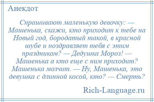 
    Спрашивают маленькую девочку: — Машенька, скажи, кто приходит к тебе на Новый год, бородатый такой, в красной шубе и поздравляет тебя с этим праздником? — Дедушка Мороз! — Машенька а кто еще с ним приходит? Машенька молчит. — Ну, Машенька, это девушка с длинной косой, кто? — Смерть?