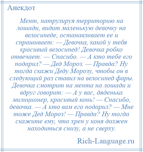 
    Мент, патрулируя территорию на лошади, видит маленькую девочку на велосипеде, останавливает ее и спрашивает: — Девочка, какой у тебя красивый велосипед! Девочка робко отвечает: — Спасибо. — А кто тебе его подарил? — Дед Мороз. — Правда? Ну тогда скажи Деду Морозу, чтобы он в следующий раз ставил на велосипед фары. Девочка смотрит на мента на лошади и вдруг говорит: — А у вас, дяденька милиционер, красивый конь! — Спасибо, девочка. — А кто вам его подарил? — Мне тоже Дед Мороз! — Правда? Ну тогда скажите ему, что хрен у коня должен находиться снизу, а не сверху.