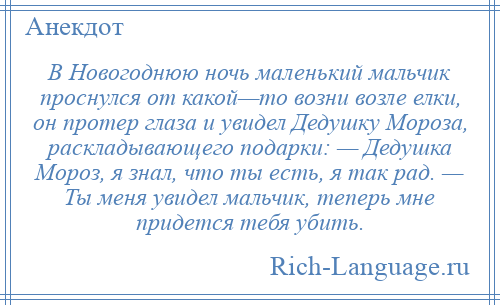 
    В Новогоднюю ночь маленький мальчик проснулся от какой—то возни возле елки, он протер глаза и увидел Дедушку Мороза, раскладывающего подарки: — Дедушка Мороз, я знал, что ты есть, я так рад. — Ты меня увидел мальчик, теперь мне придется тебя убить.