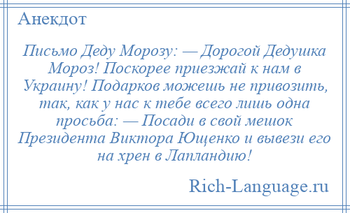 
    Письмо Деду Морозу: — Дорогой Дедушка Мороз! Поскорее приезжай к нам в Украину! Подарков можешь не привозить, так, как у нас к тебе всего лишь одна просьба: — Посади в свой мешок Президента Виктора Ющенко и вывези его на хрен в Лапландию!