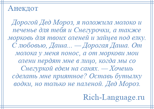 
    Дорогой Дед Мороз, я положила молоко и печенье для тебя и Снегурочки, а также морковь для твоих оленей и зайцев под елку. С любовью, Даша... — Дорогая Даша. От молока у меня понос, а от моркови мои олени пердят мне в лицо, когда мы со Снегуркой едем на санях. — Хочешь сделать мне приятное? Оставь бутылку водки, но только не паленой. Дед Мороз.