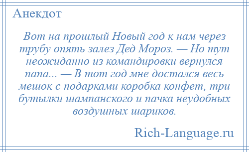 
    Вот на прошлый Новый год к нам через трубу опять залез Дед Мороз. — Но тут неожиданно из командировки вернулся папа... — В тот год мне достался весь мешок с подарками коробка конфет, три бутылки шампанского и пачка неудобных воздушных шариков.