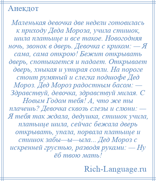 
    Маленькая девочка две недели готовилась к приходу Деда Мороза, учила стишок, шила платьице и все такое. Новогодняя ночь, звонок в дверь. Девочка с криком: — Я сама, сама открою! Бежит открывать дверь, спотыкается и падает. Открывает дверь, хныкая и утирая сопли. На пороге стоит румяный и слегка подшофе Дед Мороз. Дед Мороз радостным басом: — Здравствуй, девочка, здравствуй милая. С Новым Годом тебя! А, что же ты плачешь? Девочка сквозь слезы и слюни: — Я тебя так ждала, дедушка, стишок учила, платьице шила, сейчас бежала дверь открывать, упала, порвала платьице и стишок забы—ы—ыла... Дед Мороз с искренней грустью, разводя руками: — Ну ёб твою мать!