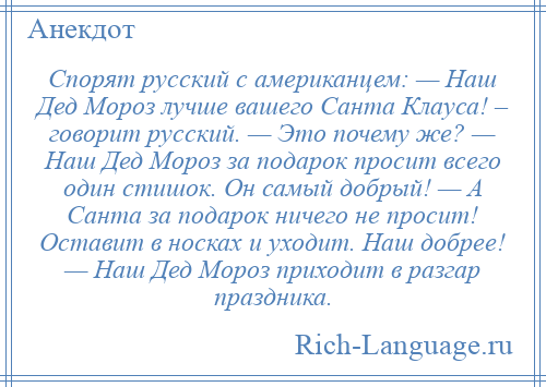 
    Спорят русский с американцем: — Наш Дед Мороз лучше вашего Санта Клауса! – говорит русский. — Это почему же? — Наш Дед Мороз за подарок просит всего один стишок. Он самый добрый! — А Санта за подарок ничего не просит! Оставит в носках и уходит. Наш добрее! — Наш Дед Мороз приходит в разгар праздника.