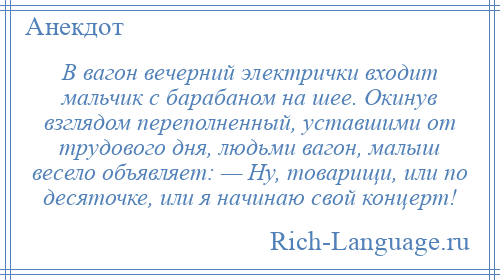 
    В вагон вечерний электрички входит мальчик с барабаном на шее. Окинув взглядом переполненный, уставшими от трудового дня, людьми вагон, малыш весело объявляет: — Ну, товарищи, или по десяточке, или я начинаю свой концерт!
