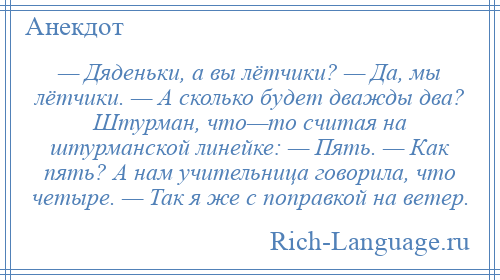 
    — Дяденьки, а вы лётчики? — Да, мы лётчики. — А сколько будет дважды два? Штурман, что—то считая на штурманской линейке: — Пять. — Как пять? А нам учительница говорила, что четыре. — Так я же с поправкой на ветер.