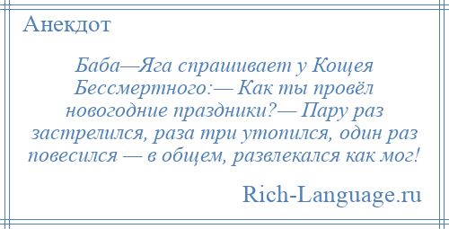
    Баба—Яга спрашивает у Кощея Бессмертного:— Как ты провёл новогодние праздники?— Пару раз застрелился, раза три утопился, один раз повесился — в общем, развлекался как мог!