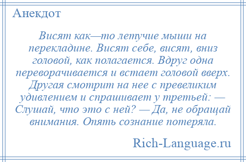 
    Висят как—то летучие мыши на перекладине. Висят себе, висят, вниз головой, как полагается. Вдруг одна переворачивается и встает головой вверх. Другая смотрит на нее с превеликим удивлением и спрашивает у третьей: — Слушай, что это с ней? — Да, не обращай внимания. Опять сознание потеряла.