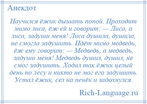 
    Научился ёжик дышать попой. Проходит мимо лиса, ёж ей и говорит: — Лиса, а лиса, задуши меня! Лиса душила, душила, не смогла задушить. Идёт мимо медведь, ёж ему говорит: — Медведь, а медведь, задуши меня! Медведь душил, душил, не смог задушить. Ходил так ёжик целый день по лесу и никто не мог его задушить. Устал ёжик, сел на пенёк и задохнулся.