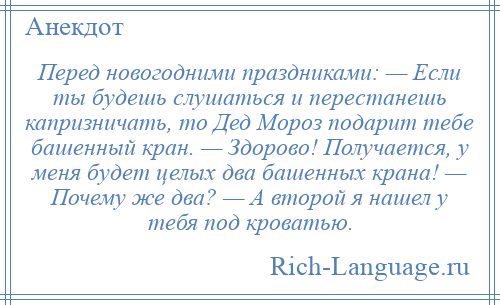 
    Перед новогодними праздниками: — Если ты будешь слушаться и перестанешь капризничать, то Дед Мороз подарит тебе башенный кран. — Здорово! Получается, у меня будет целых два башенных крана! — Почему же два? — А второй я нашел у тебя под кроватью.