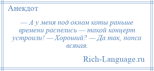 
    — А у меня под окном коты раньше времени распелись — такой концерт устроили! — Хороший? — Да так, попса всякая.