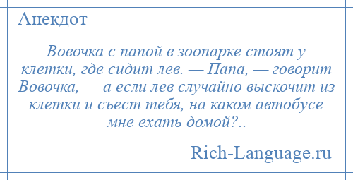 
    Вовочка с папой в зоопарке стоят у клетки, где сидит лев. — Папа, — говорит Вовочка, — а если лев случайно выскочит из клетки и съест тебя, на каком автобусе мне ехать домой?..