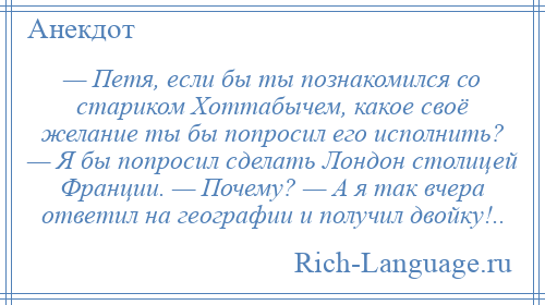 
    — Петя, если бы ты познакомился со стариком Хоттабычем, какое своё желание ты бы попросил его исполнить? — Я бы попросил сделать Лондон столицей Франции. — Почему? — А я так вчера ответил на географии и получил двойку!..