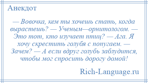
    — Вовочка, кем ты хочешь стать, когда вырастешь? — Ученым—орнитологом. — Это тот, кто изучает птиц? — Ага. Я хочу скрестить голубя с попугаем. — Зачем? — А если вдруг голубь заблудится, чтобы мог спросить дорогу домой!